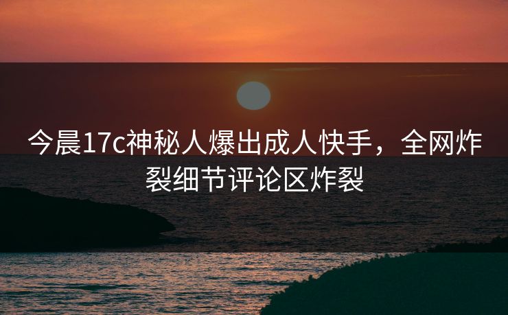 今晨17c神秘人爆出成人快手，全网炸裂细节评论区炸裂