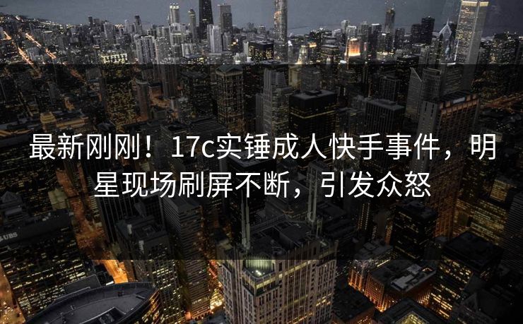 最新刚刚！17c实锤成人快手事件，明星现场刷屏不断，引发众怒