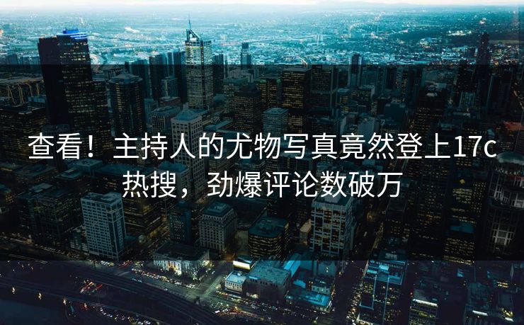 查看！主持人的尤物写真竟然登上17c热搜，劲爆评论数破万