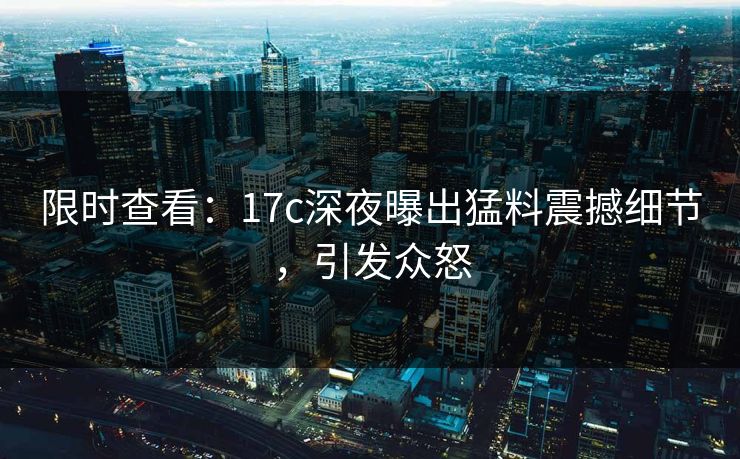 限时查看：17c深夜曝出猛料震撼细节，引发众怒