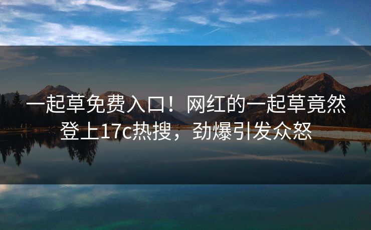 一起草免费入口！网红的一起草竟然登上17c热搜，劲爆引发众怒