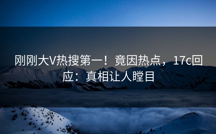 刚刚大V热搜第一！竟因热点，17c回应：真相让人瞠目