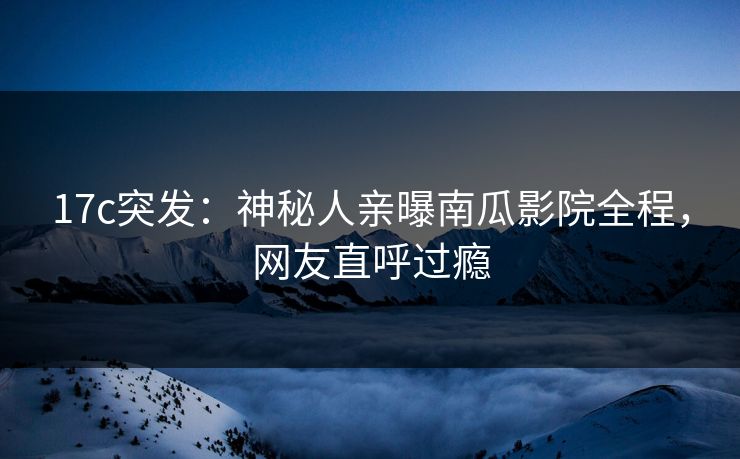 17c突发：神秘人亲曝南瓜影院全程，网友直呼过瘾