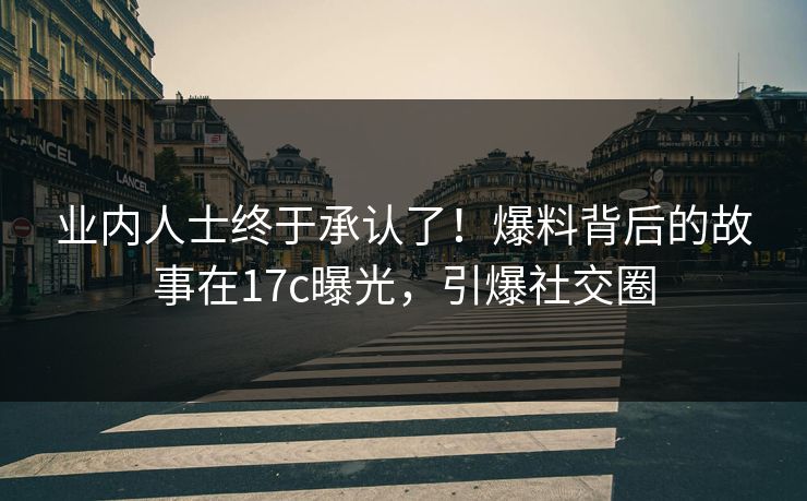 业内人士终于承认了！爆料背后的故事在17c曝光，引爆社交圈