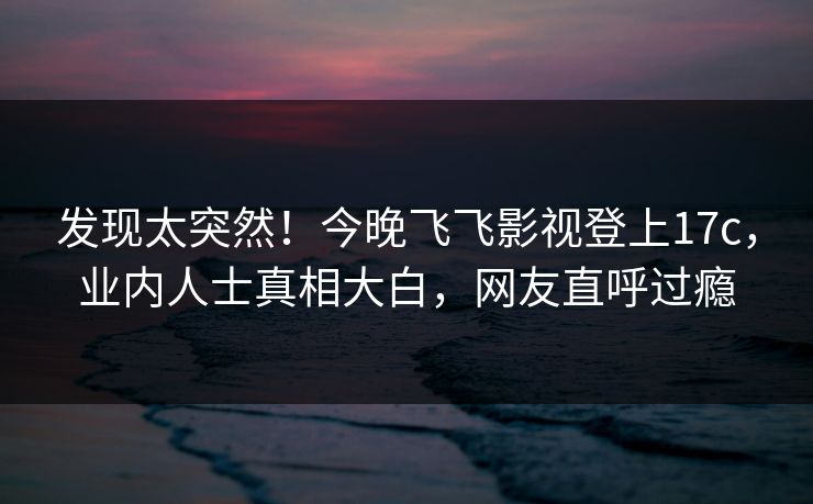 发现太突然！今晚飞飞影视登上17c，业内人士真相大白，网友直呼过瘾