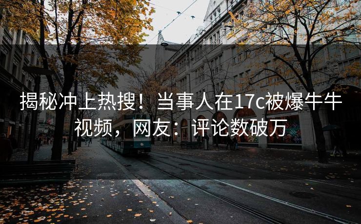 揭秘冲上热搜！当事人在17c被爆牛牛视频，网友：评论数破万