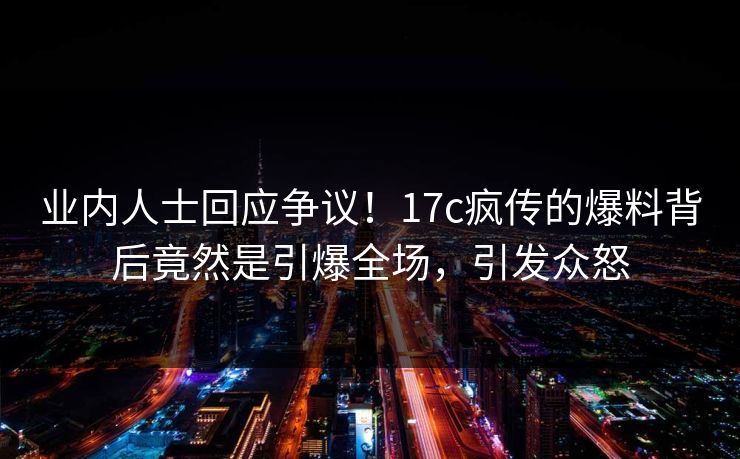 业内人士回应争议！17c疯传的爆料背后竟然是引爆全场，引发众怒