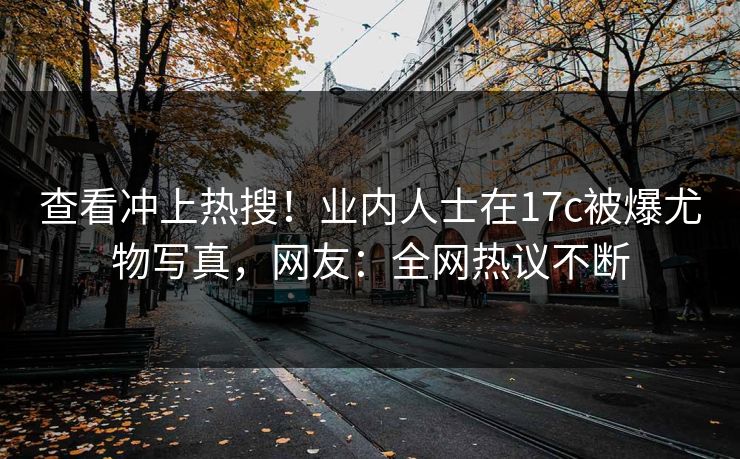 查看冲上热搜！业内人士在17c被爆尤物写真，网友：全网热议不断