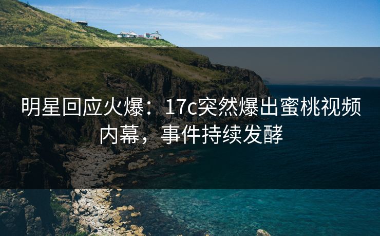 明星回应火爆：17c突然爆出蜜桃视频内幕，事件持续发酵