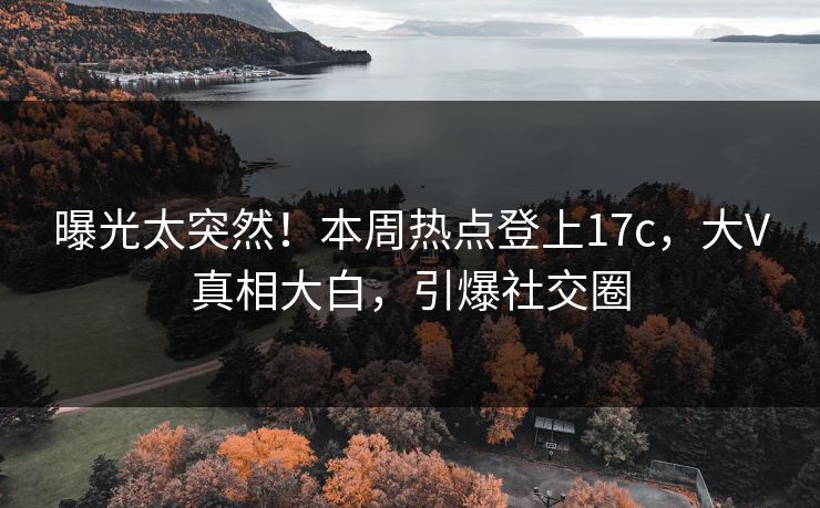 曝光太突然！本周热点登上17c，大V真相大白，引爆社交圈