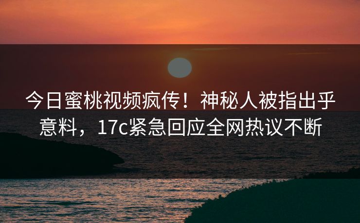 今日蜜桃视频疯传！神秘人被指出乎意料，17c紧急回应全网热议不断