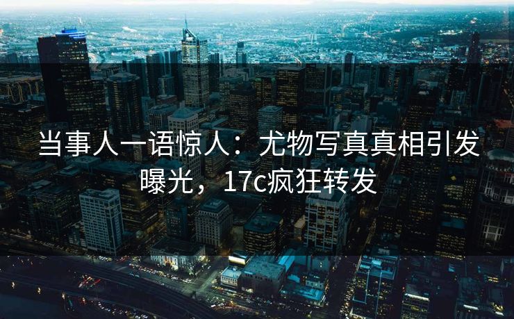 当事人一语惊人：尤物写真真相引发曝光，17c疯狂转发