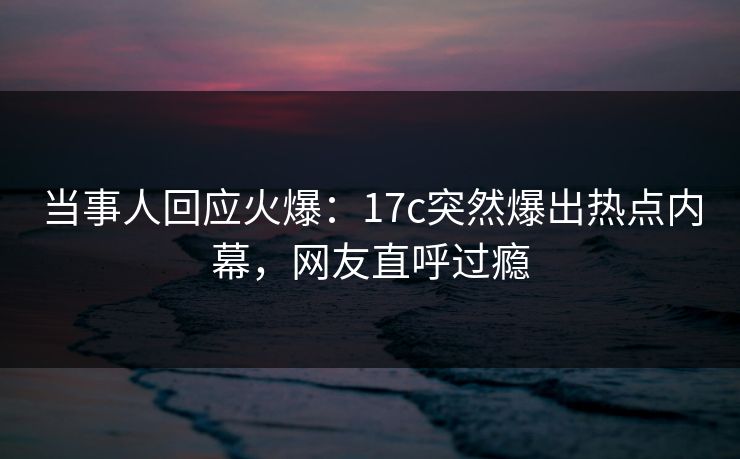 当事人回应火爆：17c突然爆出热点内幕，网友直呼过瘾
