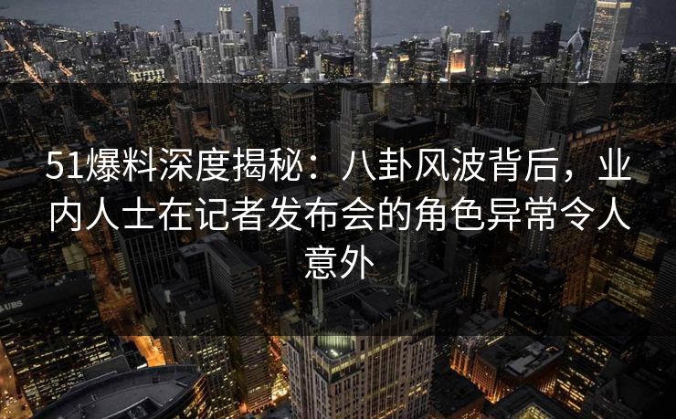 51爆料深度揭秘：八卦风波背后，业内人士在记者发布会的角色异常令人意外