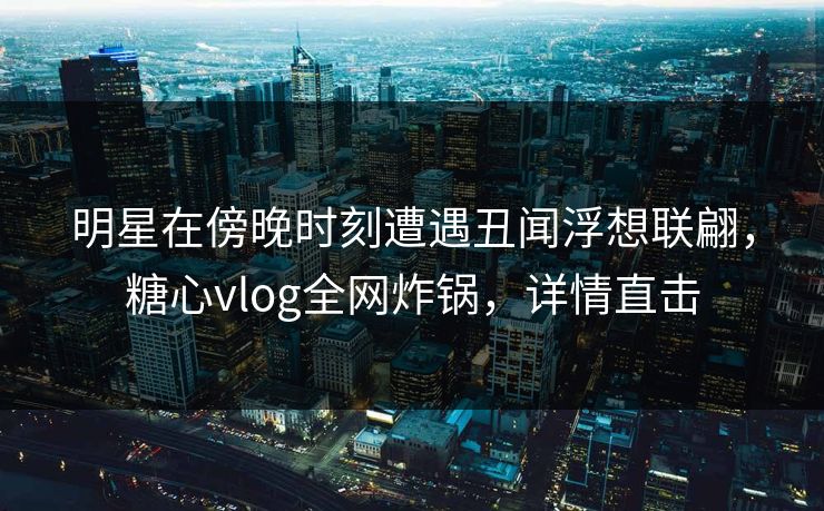 明星在傍晚时刻遭遇丑闻浮想联翩，糖心vlog全网炸锅，详情直击