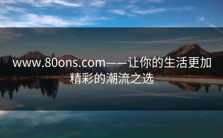 www.80ons.com——让你的生活更加精彩的潮流之选 www.80ons.com——让你的生活更加精彩的潮流之选