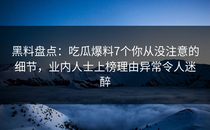 黑料盘点：吃瓜爆料7个你从没注意的细节，业内人士上榜理由异常令人迷醉