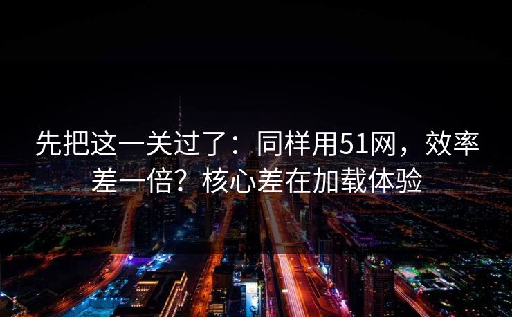 先把这一关过了：同样用51网，效率差一倍？核心差在加载体验