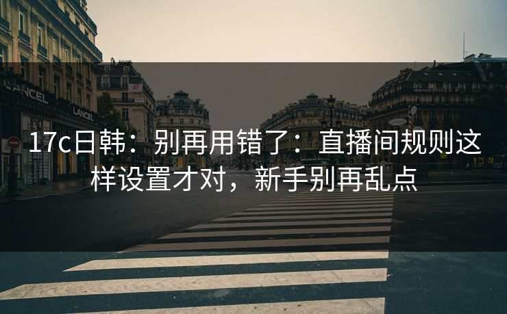 17c日韩：别再用错了：直播间规则这样设置才对，新手别再乱点