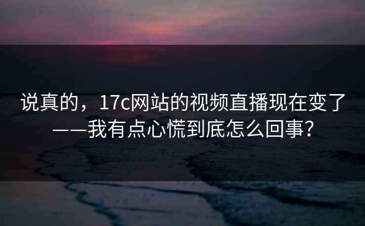 说真的，17c网站的视频直播现在变了——我有点心慌到底怎么回事？