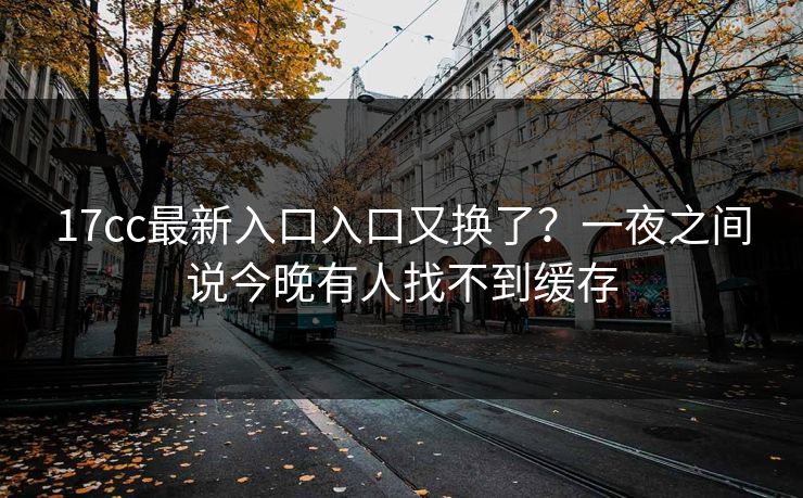 17cc最新入口入口又换了？一夜之间说今晚有人找不到缓存