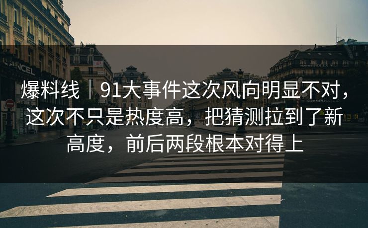 爆料线｜91大事件这次风向明显不对，这次不只是热度高，把猜测拉到了新高度，前后两段根本对得上