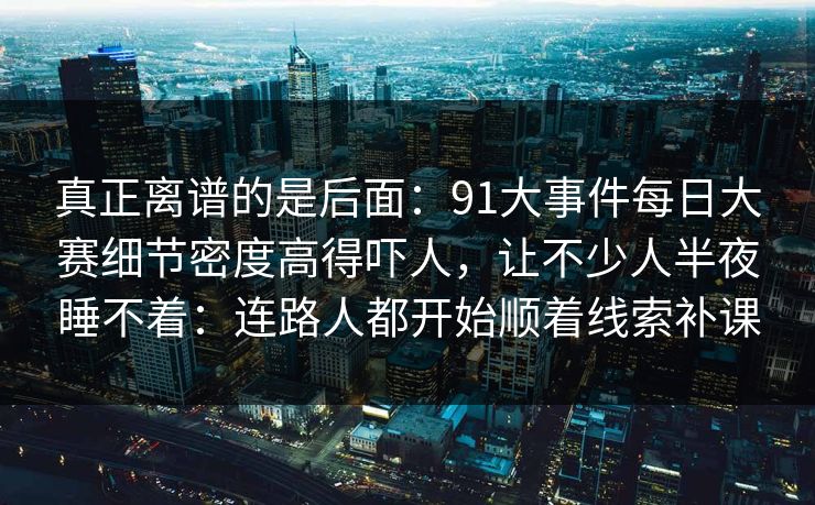 真正离谱的是后面：91大事件每日大赛细节密度高得吓人，让不少人半夜睡不着：连路人都开始顺着线索补课