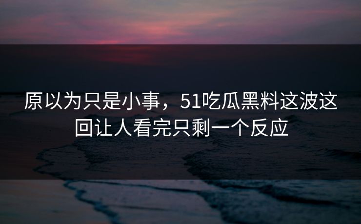 原以为只是小事，51吃瓜黑料这波这回让人看完只剩一个反应
